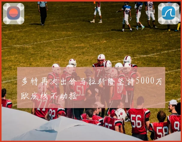 多特再次出价马拉科隆坚持5000万欧底线不动摇