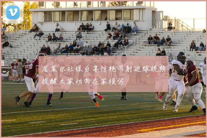 居莱尔社媒分享惊艳吊射进球视频提醒大家切勿在家模仿