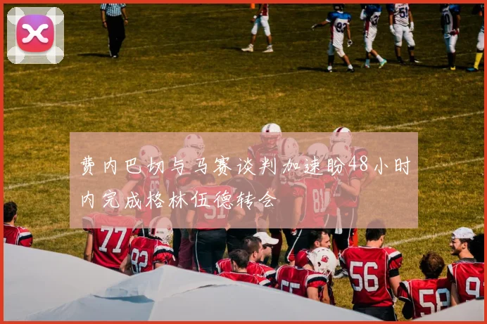 费内巴切与马赛谈判加速盼48小时内完成格林伍德转会