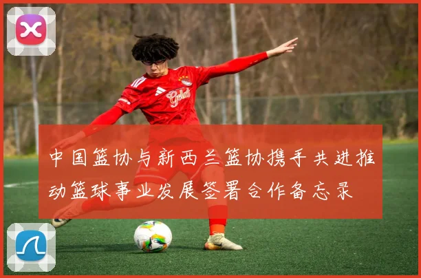 中国篮协与新西兰篮协携手共进推动篮球事业发展签署合作备忘录