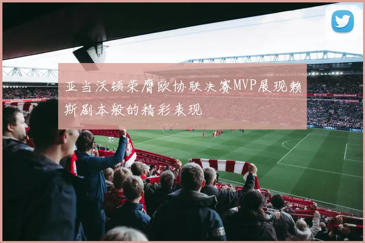 亚当沃顿荣膺欧协联决赛MVP展现赖斯剧本般的精彩表现