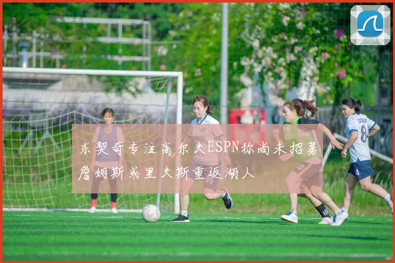 东契奇专注高尔夫ESPN称尚未招募詹姆斯或里夫斯重返湖人