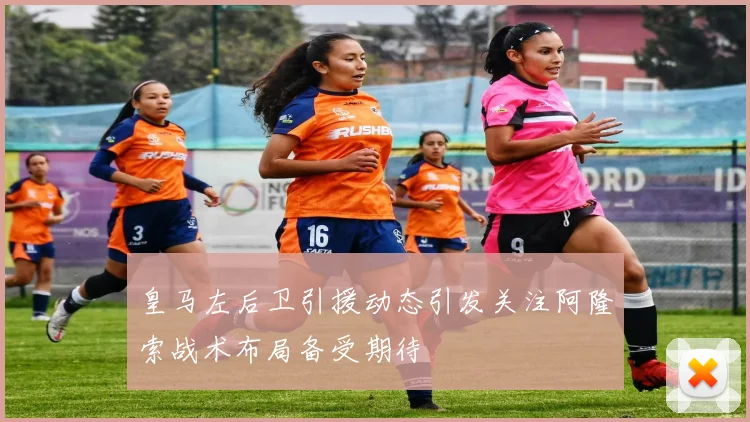 皇马左后卫引援动态引发关注阿隆索战术布局备受期待