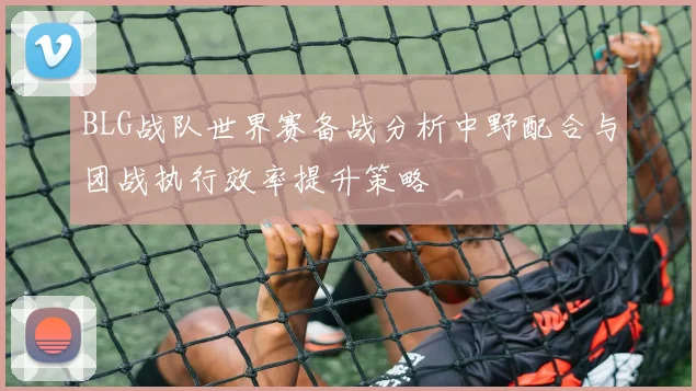 BLG战队世界赛备战分析中野配合与团战执行效率提升策略