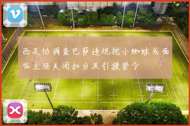 西足协调查巴萨违规挖小蜘蛛或面临主场关闭扣分及引援禁令