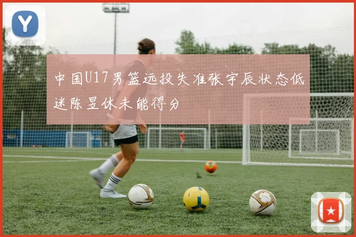 中国U17男篮远投失准张宇辰状态低迷陈昱休未能得分