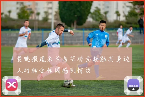 曼晚报道米兰与芒特无接触其身边人对转会传闻感到惊讶