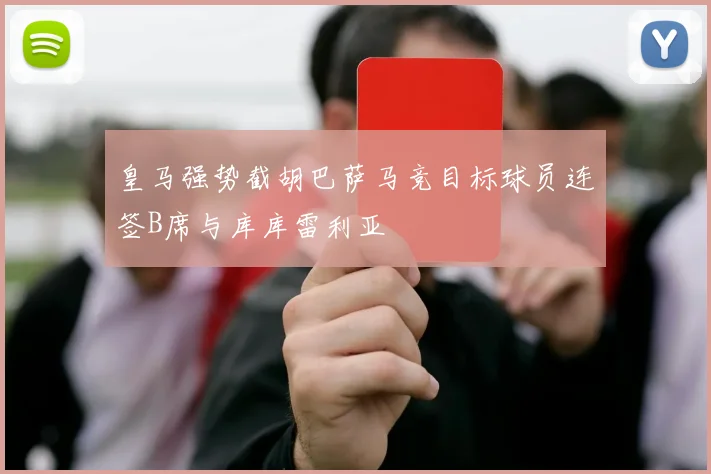 皇马强势截胡巴萨马竞目标球员连签B席与库库雷利亚