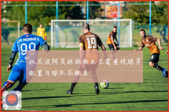 托尼谈阿莫林执教米兰需重视球员配置与球队匹配度
