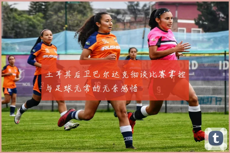 土耳其后卫巴尔达克彻谈比赛掌控与足球无常的无奈感悟