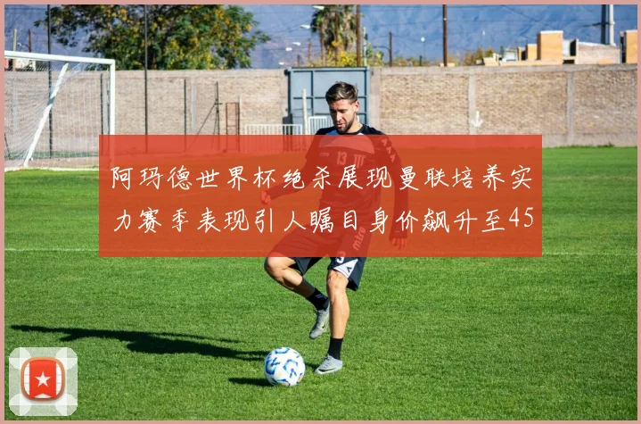 阿玛德世界杯绝杀展现曼联培养实力赛季表现引人瞩目身价飙升至4500万欧