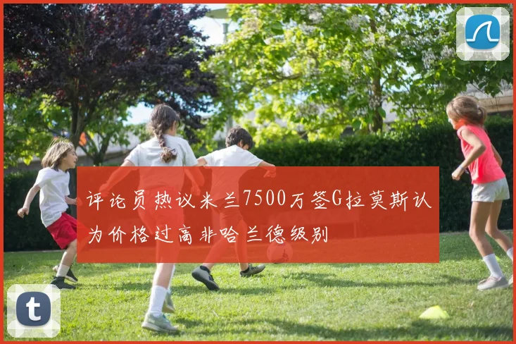 评论员热议米兰7500万签G拉莫斯认为价格过高非哈兰德级别