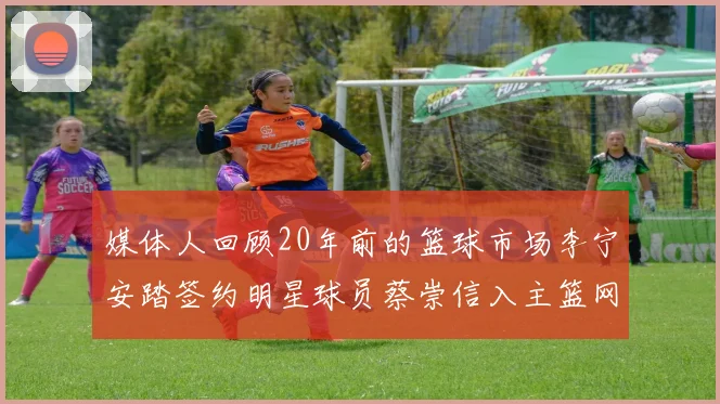 媒体人回顾20年前的篮球市场李宁安踏签约明星球员蔡崇信入主篮网的时代变迁
