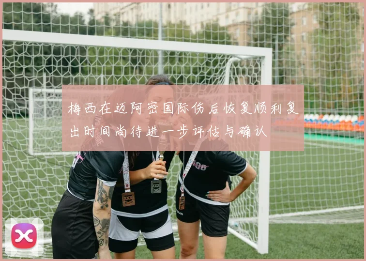 梅西在迈阿密国际伤后恢复顺利复出时间尚待进一步评估与确认