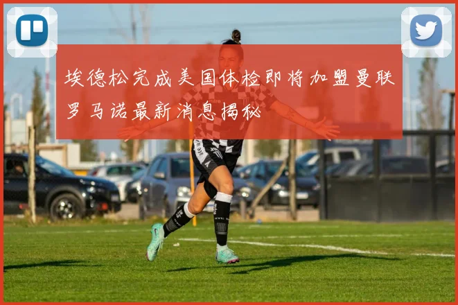 埃德松完成美国体检即将加盟曼联罗马诺最新消息揭秘