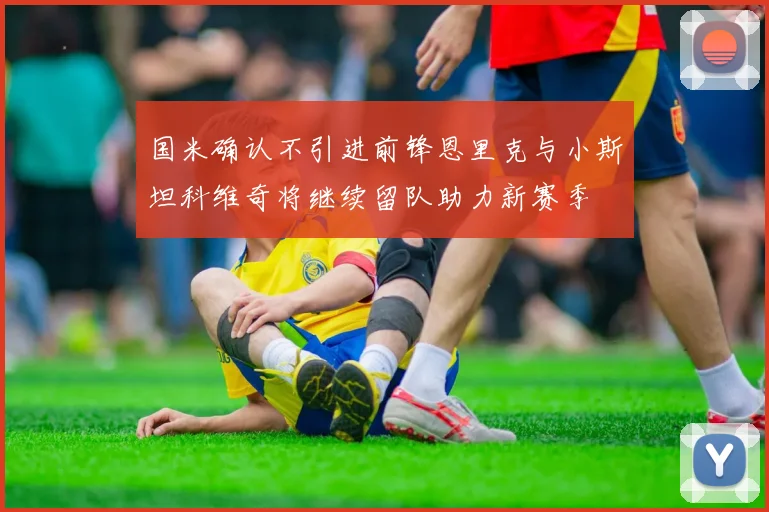 国米确认不引进前锋恩里克与小斯坦科维奇将继续留队助力新赛季