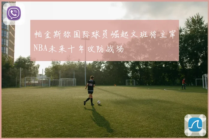 帕金斯称国际球员崛起文班将主宰NBA未来十年攻防战场