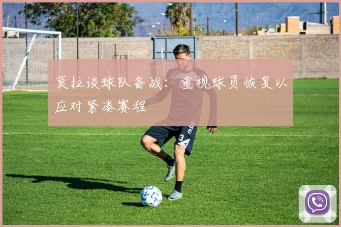 莫拉谈球队备战：重视球员恢复以应对紧凑赛程