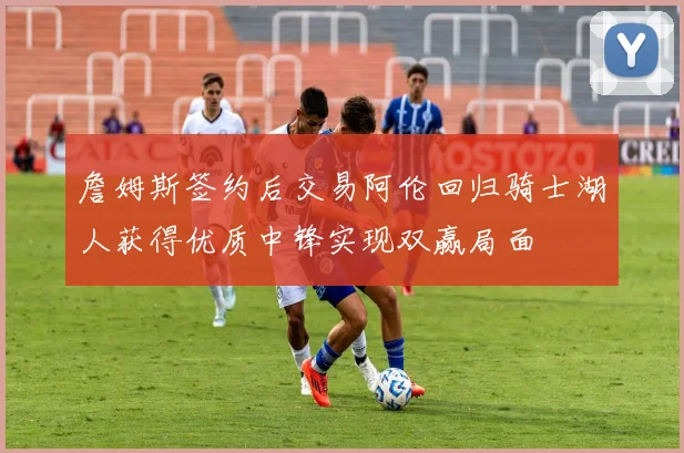 詹姆斯签约后交易阿伦回归骑士湖人获得优质中锋实现双赢局面