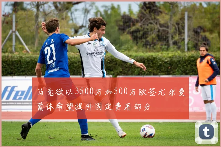 马竞欲以3500万加500万欧签尤尔曼葡体希望提升固定费用部分