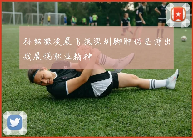 孙铭徽凌晨飞抵深圳脚肿仍坚持出战展现职业精神