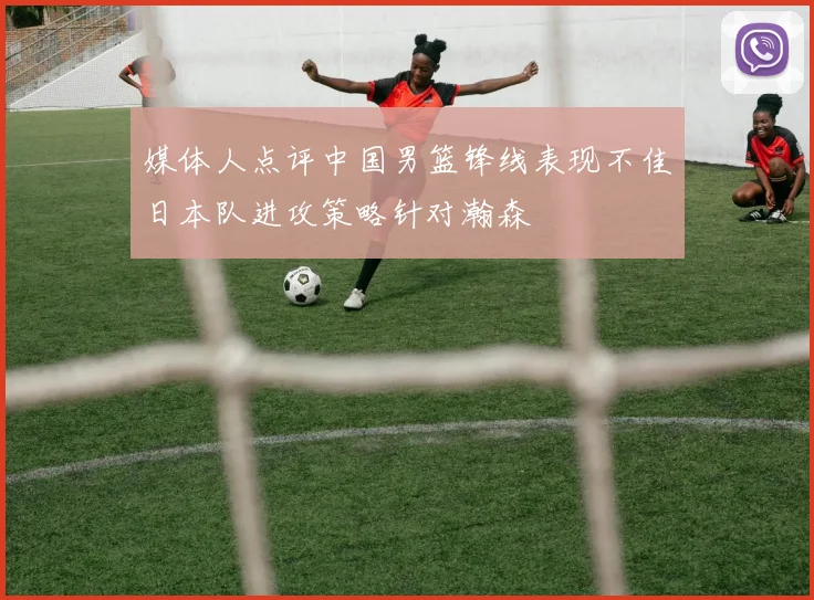 媒体人点评中国男篮锋线表现不佳日本队进攻策略针对瀚森