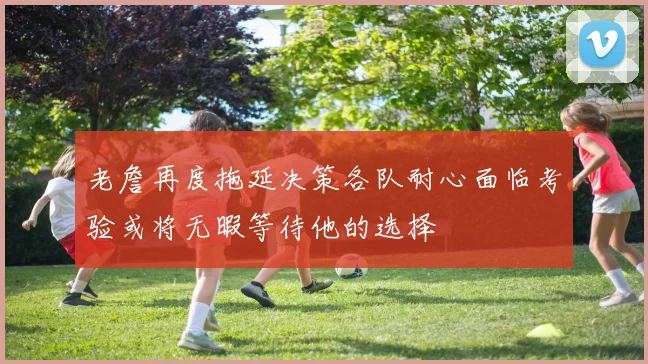 老詹再度拖延决策各队耐心面临考验或将无暇等待他的选择