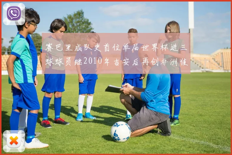 赛巴里成队史首位单届世界杯进三球球员继2010年吉安后再创非洲佳绩