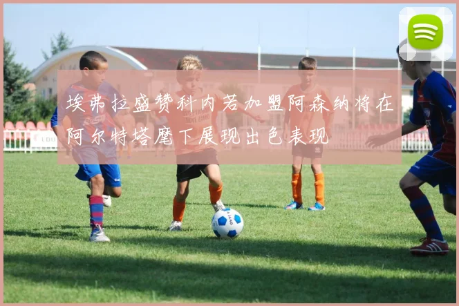 埃弗拉盛赞科内若加盟阿森纳将在阿尔特塔麾下展现出色表现