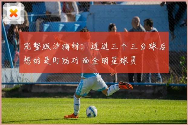 完整版沙梅特：连进三个三分球后想的是盯防对面全明星球员