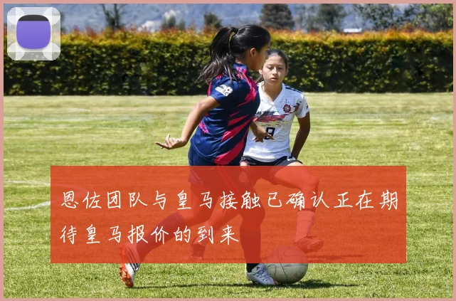 恩佐团队与皇马接触已确认正在期待皇马报价的到来