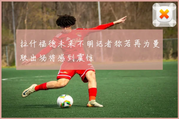 拉什福德未来不明记者称若再为曼联出场将感到震惊