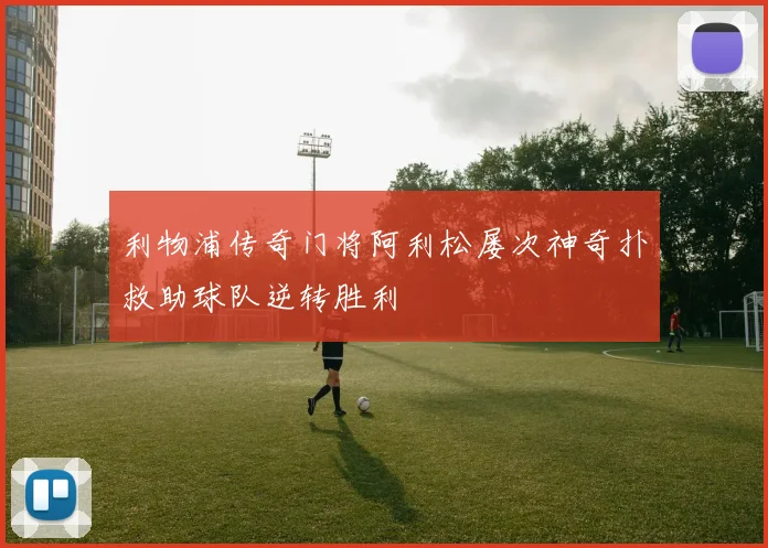 利物浦传奇门将阿利松屡次神奇扑救助球队逆转胜利
