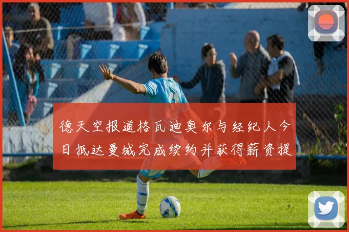 德天空报道格瓦迪奥尔与经纪人今日抵达曼城完成续约并获得薪资提升